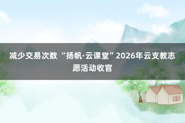 减少交易次数 “扬帆·云课堂”2026年云支教志愿活动收官